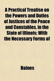 A Practical Treatise on the Powers and Duties of Justices of the Peace and Constables, in the State of Illinois; With the Necessary Forms of
