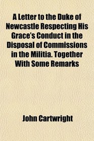 A Letter to the Duke of Newcastle Respecting His Grace's Conduct in the Disposal of Commissions in the Militia. Together With Some Remarks