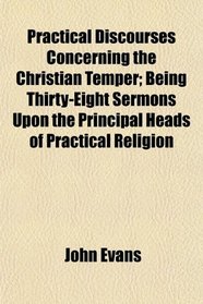 Practical Discourses Concerning the Christian Temper; Being Thirty-Eight Sermons Upon the Principal Heads of Practical Religion