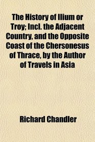 The History of Ilium or Troy; Incl. the Adjacent Country, and the Opposite Coast of the Chersonesus of Thrace, by the Author of Travels in Asia