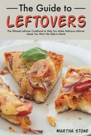 The Guide to Leftovers: The Ultimate Leftover Cookbook to Help You Make Delicious Leftover Meals You Won't Be Able to Resist