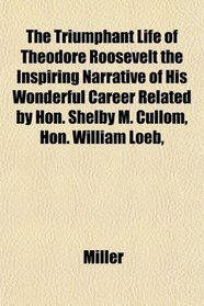 The Triumphant Life of Theodore Roosevelt the Inspiring Narrative of His Wonderful Career Related by Hon. Shelby M. Cullom, Hon. William Loeb,