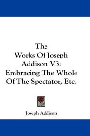 The Works Of Joseph Addison V3: Embracing The Whole Of The Spectator, Etc.