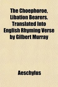 The Chophoroe, Libation Bearers. Translated Into English Rhyming Verse by Gilbert Murray