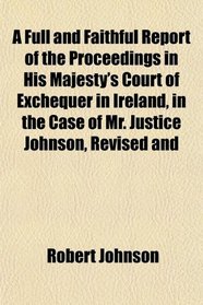 A Full and Faithful Report of the Proceedings in His Majesty's Court of Exchequer in Ireland, in the Case of Mr. Justice Johnson, Revised and