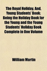 The Royal Holiday, And, Young Students' Book; Being the Holiday Book for the Young and the Young Students' Holiday Book Complete in One Volume