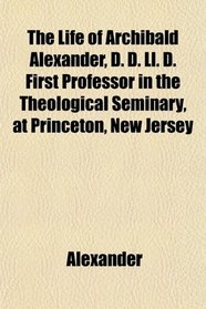 The Life of Archibald Alexander, D. D. Ll. D. First Professor in the Theological Seminary, at Princeton, New Jersey