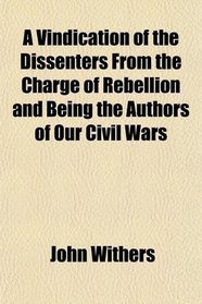 A Vindication of the Dissenters From the Charge of Rebellion and Being the Authors of Our Civil Wars