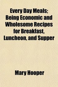 Every Day Meals; Being Economic and Wholesome Recipes for Breakfast, Luncheon, and Supper
