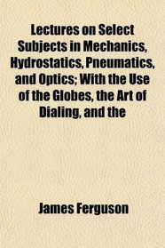 Lectures on Select Subjects in Mechanics, Hydrostatics, Pneumatics, and Optics; With the Use of the Globes, the Art of Dialing, and the