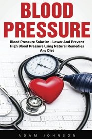 Blood Pressure: Blood Pressure Solution - Lower And Prevent High Blood Pressure Using Natural Remedies And Diet! (High Blood Pressure, Blood Pressure, Hypertension)