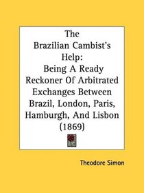 The Brazilian Cambist's Help: Being A Ready Reckoner Of Arbitrated Exchanges Between Brazil, London, Paris, Hamburgh, And Lisbon (1869)