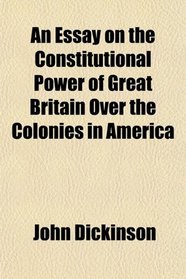An Essay on the Constitutional Power of Great Britain Over the Colonies in America