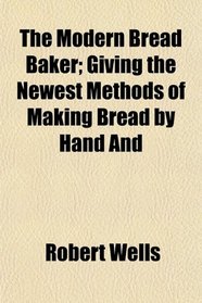 The Modern Bread Baker; Giving the Newest Methods of Making Bread by Hand And