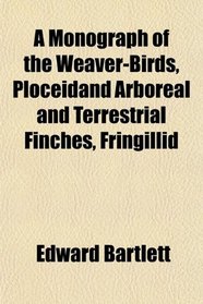 A Monograph of the Weaver-Birds, Ploceidand Arboreal and Terrestrial Finches, Fringillid