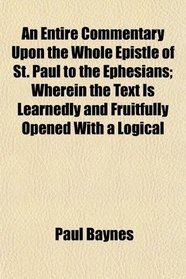 An Entire Commentary Upon the Whole Epistle of St. Paul to the Ephesians; Wherein the Text Is Learnedly and Fruitfully Opened With a Logical