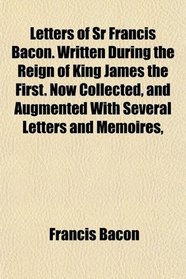 Letters of Sr Francis Bacon. Written During the Reign of King James the First. Now Collected, and Augmented With Several Letters and Memoires,