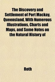 The Discovery and Settlement of Port Mackay, Queensland, With Numerous Illustrations, Charts and Maps, and Some Notes on the Natural History of