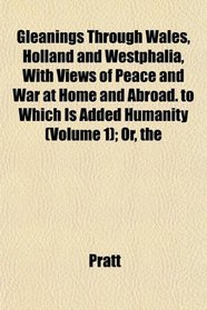 The Gleanings Through Wales, Holland and Westphalia, With Views of Peace and War at Home and Abroad. to Which Is Added Humanity (Volume 1); Or