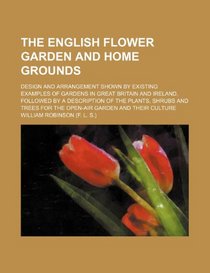 The English flower garden and home grounds; design and arrangement shown by existing examples of gardens in Great Britain and Ireland, followed by a ... for the open-air garden and their culture