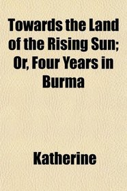 Towards the Land of the Rising Sun; Or, Four Years in Burma