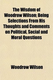 The Wisdom of Woodrow Wilson; Being Selections From His Thoughts and Comments on Political, Social and Moral Questions