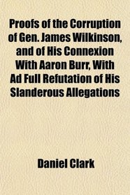 Proofs of the Corruption of Gen. James Wilkinson, and of His Connexion With Aaron Burr, With Ad Full Refutation of His Slanderous Allegations