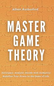 Master Game Theory: Anticipate. Analyze. Decide with Authority. Redefine Your Power in the Game of Life. (Game Theory Series)