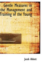 Gentle Measures in the Management and Training of the Young: Or, The Principles on Which a Firm Parental Authority May Be Established and Maintained, ... with the Structure and the Characteristics o