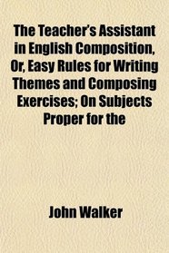 The Teacher's Assistant in English Composition, Or, Easy Rules for Writing Themes and Composing Exercises; On Subjects Proper for the