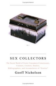 Sex Collectors : The Secret World of Consumers, Connoisseurs, Curators, Creators, Dealers, Bibliographers, and Accumulators of 