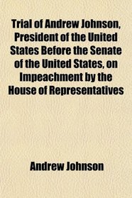 Trial of Andrew Johnson, President of the United States Before the Senate of the United States, on Impeachment by the House of Representatives