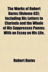 The Works of Robert Burns (Volume 03); Including His Letters to Clarinda and the Whole of His Suppresses Poems: With an Essay on His Life,