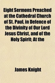 Eight Sermons Preached at the Cathedral Church of St. Paul, in Defence of the Divinity of Our Lord Jesus Christ, and of the Holy Spirit; At the