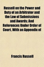 Russell on the Power and Duty of an Arbitrator and the Law of Submissions and Awards; And References Under Order of Court, With an Appendix of