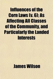 Influences of the Corn Laws (v. 6); As Affecting All Classes of the Community, and Particularly the Landed Interests