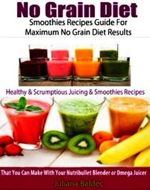 No Grain Diet: Smoothies Recipes Guide For Maximum No Grain Diet Results: Healthy & Scrumptious Juicing & Smoothie Recipes That You Can Make With Your Nutribullet Blender Or Omega Juicer