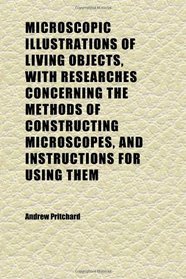 Microscopic Illustrations of Living Objects, With Researches Concerning the Methods of Constructing Microscopes, and Instructions for Using Them