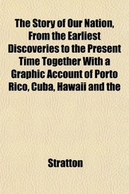 The Story of Our Nation, From the Earliest Discoveries to the Present Time Together With a Graphic Account of Porto Rico, Cuba, Hawaii and the