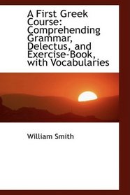 A First Greek Course: Comprehending Grammar, Delectus, and Exercise-Book, with Vocabularies