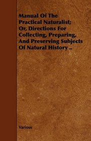 Manual Of The Practical Naturalist; Or, Directions For Collecting, Preparing, And Preserving Subjects Of Natural History ..