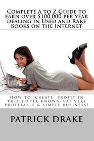 Complete A to Z Guide to earn over $100,000 per year dealing in Used and Rare Books on the Internet: How to 'create' profit in this little known but very profitable & simple business!