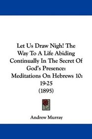 Let Us Draw Nigh! The Way To A Life Abiding Continually In The Secret Of God's Presence: Meditations On Hebrews 10:19-25 (1895)