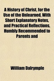 A History of Christ, for the Use of the Unlearned, With Short Explanatory Notes, and Practical Reflections, Humbly Recommended to Parents and