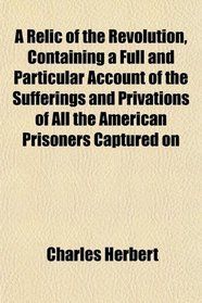 A Relic of the Revolution, Containing a Full and Particular Account of the Sufferings and Privations of All the American Prisoners Captured on