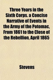 Three Years in the Sixth Corps. a Concise Narrative of Events in the Army of the Potomac, From 1861 to the Close of the Rebellion, April 1865