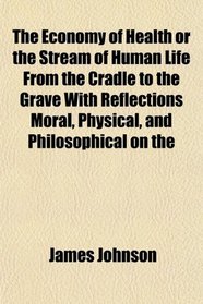 The Economy of Health or the Stream of Human Life From the Cradle to the Grave With Reflections Moral, Physical, and Philosophical on the