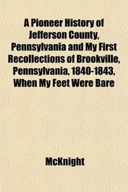 A Pioneer History of Jefferson County, Pennsylvania and My First Recollections of Brookville, Pennsylvania, 1840-1843, When My Feet Were Bare