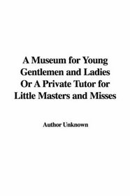 A Museum for Young Gentlemen and Ladies Or A Private Tutor for Little Masters and Misses