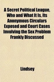 A Secret Political League, Who and What It Is, Its Anonymous Circulars Exposed and Court Cases Involving the Sex Problem Frankly Discussed